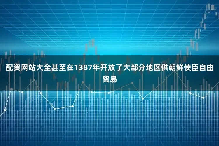 配资网站大全甚至在1387年开放了大部分地区供朝鲜使臣自由贸易