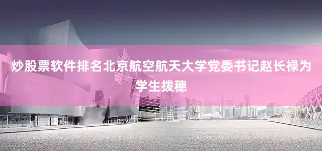 炒股票软件排名北京航空航天大学党委书记赵长禄为学生拨穗