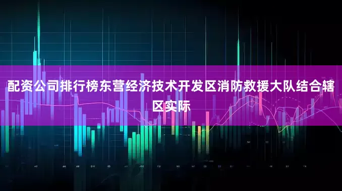 配资公司排行榜东营经济技术开发区消防救援大队结合辖区实际