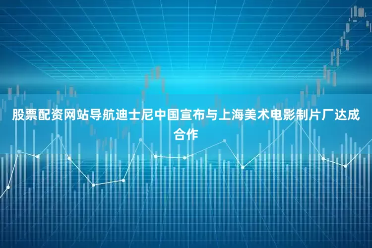 股票配资网站导航迪士尼中国宣布与上海美术电影制片厂达成合作