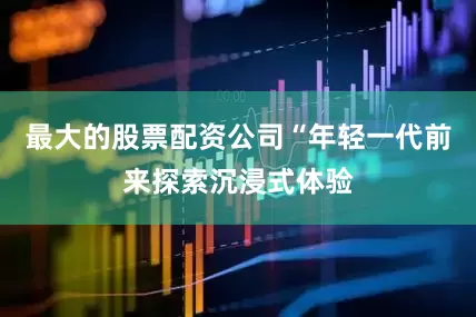 最大的股票配资公司“年轻一代前来探索沉浸式体验
