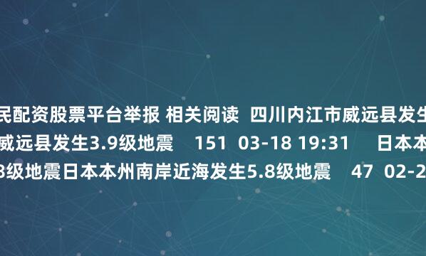 全民配资股票平台举报 相关阅读  四川内江市威远县发生3.9级地震四川内江市威远县发生3.9级地震    151  03-18 19:31     日本本州南岸近海发生5.8级地震日本本州南岸近海发生5.8级地震    47  02-26 14:23     四川成都市简阳市发生2.8级地震四川成都市简阳市发生2.8级地震    22  02-23 11:31     江苏泰州市兴化市发生3.7级