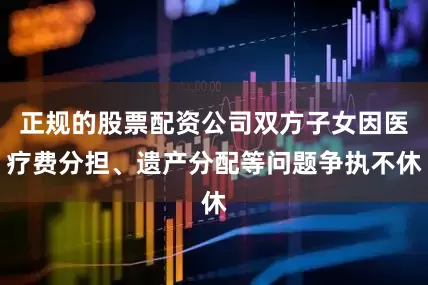 正规的股票配资公司双方子女因医疗费分担、遗产分配等问题争执不休