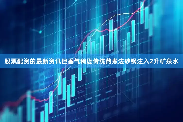 股票配资的最新资讯但香气稍逊传统熬煮法砂锅注入2升矿泉水