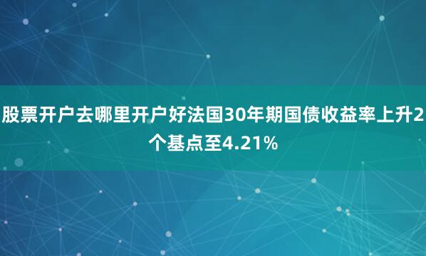 股票开户去哪里开户好法国30年期国债收益率上升2个基点至4.21%