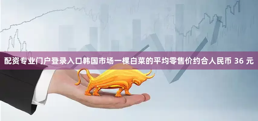 配资专业门户登录入口韩国市场一棵白菜的平均零售价约合人民币 36 元