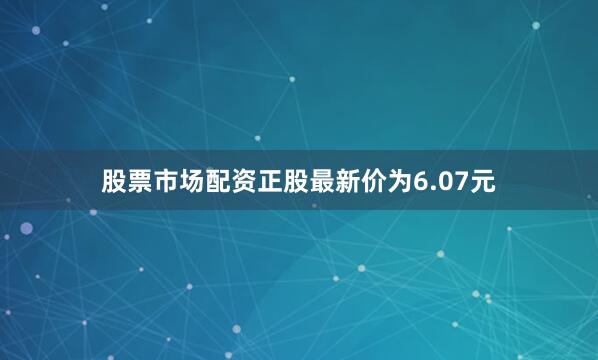 股票市场配资正股最新价为6.07元