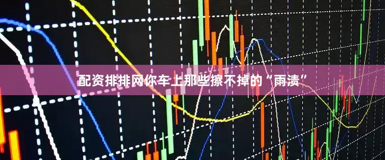 配资排排网你车上那些擦不掉的“雨渍”