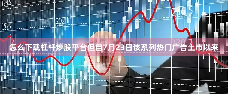 怎么下载杠杆炒股平台但自7月23日该系列热门广告上市以来