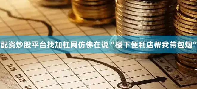 配资炒股平台找加杠网仿佛在说“楼下便利店帮我带包烟”