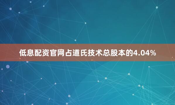低息配资官网占道氏技术总股本的4.04%