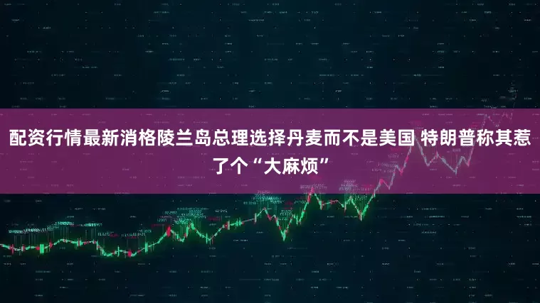 配资行情最新消格陵兰岛总理选择丹麦而不是美国 特朗普称其惹了个“大麻烦”